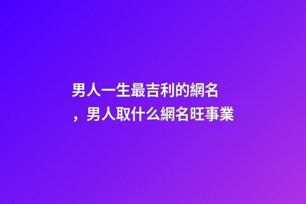 男人一生最吉利的網名，男人取什么網名旺事業